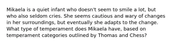 Mikaela is a quiet infant who doesn't seem to smile a lot, but who also seldom cries. She seems cautious and wary of changes in her surroundings, but eventually she adapts to the change. What type of temperament does Mikaela have, based on temperament categories outlined by Thomas and Chess?