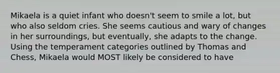 Mikaela is a quiet infant who doesn't seem to smile a lot, but who also seldom cries. She seems cautious and wary of changes in her surroundings, but eventually, she adapts to the change. Using the temperament categories outlined by Thomas and Chess, Mikaela would MOST likely be considered to have