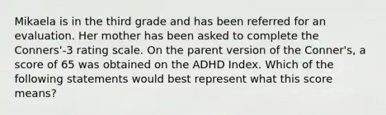 Mikaela is in the third grade and has been referred for an evaluation. Her mother has been asked to complete the Conners'-3 rating scale. On the parent version of the Conner's, a score of 65 was obtained on the ADHD Index. Which of the following statements would best represent what this score means?