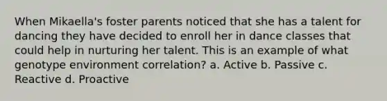 When Mikaella's foster parents noticed that she has a talent for dancing they have decided to enroll her in dance classes that could help in nurturing her talent. This is an example of what genotype environment correlation? a. Active b. Passive c. Reactive d. Proactive