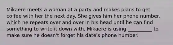 Mikaere meets a woman at a party and makes plans to get coffee with her the next day. She gives him her phone number, which he repeats over and over in his head until he can find something to write it down with. Mikaere is using __________ to make sure he doesn't forget his date's phone number.