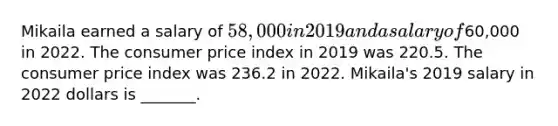 Mikaila earned a salary of 58,000 in 2019 and a salary of60,000 in 2022. The consumer price index in 2019 was 220.5. The consumer price index was 236.2 in 2022. Mikaila's 2019 salary in 2022 dollars is _______.