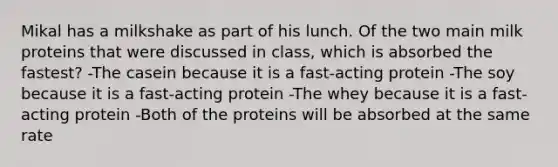 Mikal has a milkshake as part of his lunch. Of the two main milk proteins that were discussed in class, which is absorbed the fastest? -The casein because it is a fast-acting protein -The soy because it is a fast-acting protein -The whey because it is a fast-acting protein -Both of the proteins will be absorbed at the same rate