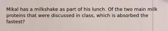 Mikal has a milkshake as part of his lunch. Of the two main milk proteins that were discussed in class, which is absorbed the fastest?