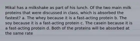 Mikal has a milkshake as part of his lunch. Of the two main milk proteins that were discussed in class, which is absorbed the fastest? a. The whey because it is a fast-acting protein b. The soy because it is a fast-acting protein c. The casein because it is a fast-acting protein d. Both of the proteins will be absorbed at the same rate