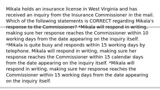 Mikala holds an insurance license in West Virginia and has received an inquiry from the Insurance Commissioner in the mail. Which of the following statements is CORRECT regarding Mikala's response to the Commissioner? *Mikala will respond in writing, making sure her response reaches the Commissioner within 10 working days from the date appearing on the inquiry itself. *Mikala is quite busy and responds within 15 working days by telephone. Mikala will respond in writing, making sure her response reaches the Commissioner within 15 calendar days from the date appearing on the inquiry itself. *Mikala will respond in writing, making sure her response reaches the Commissioner within 15 working days from the date appearing on the inquiry itself.