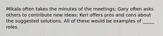 Mikala often takes the minutes of the meetings; Gary often asks others to contribute new ideas; Keri offers pros and cons about the suggested solutions. All of these would be examples of _____ roles.