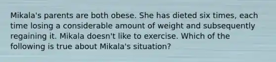 Mikala's parents are both obese. She has dieted six times, each time losing a considerable amount of weight and subsequently regaining it. Mikala doesn't like to exercise. Which of the following is true about Mikala's situation?