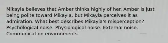 Mikayla believes that Amber thinks highly of her. Amber is just being polite toward Mikayla, but Mikayla perceives it as admiration. What best describes Mikayla's misperception? Psychological noise. Physiological noise. External noise. Communication environments.