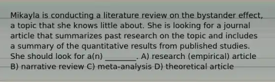 Mikayla is conducting a literature review on the bystander effect, a topic that she knows little about. She is looking for a journal article that summarizes past research on the topic and includes a summary of the quantitative results from published studies. She should look for a(n) ________. A) research (empirical) article B) narrative review C) meta-analysis D) theoretical article