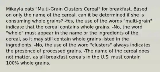 Mikayla eats "Multi-Grain Clusters Cereal" for breakfast. Based on only the name of the cereal, can it be determined if she is consuming whole grains? -Yes, the use of the words "multi-grain" indicate that the cereal contains whole grains. -No, the word "whole" must appear in the name or the ingredients of the cereal, so it may still contain whole grains listed in the ingredients. -No, the use of the word "clusters" always indicates the presence of processed grains. -The name of the cereal does not matter, as all breakfast cereals in the U.S. must contain 100% whole grains.