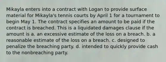 Mikayla enters into a contract with Logan to provide surface material for Mikayla's tennis courts by April 1 for a tournament to begin May 1. The contract specifies an amount to be paid if the contract is breached. This is a liquidated damages clause if the amount is a. an excessive estimate of the loss on a breach. b. a reasonable estimate of the loss on a breach. c. designed to penalize the breaching party. d. intended to quickly provide cash to the nonbreaching party.