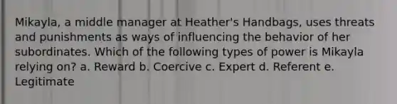 Mikayla, a middle manager at Heather's Handbags, uses threats and punishments as ways of influencing the behavior of her subordinates. Which of the following types of power is Mikayla relying on? a. Reward b. Coercive c. Expert d. Referent e. Legitimate