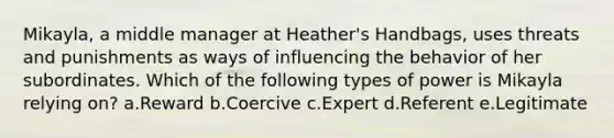 Mikayla, a middle manager at Heather's Handbags, uses threats and punishments as ways of influencing the behavior of her subordinates. Which of the following types of power is Mikayla relying on? a.Reward b.Coercive c.Expert d.Referent e.Legitimate