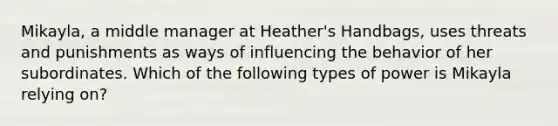 Mikayla, a middle manager at Heather's Handbags, uses threats and punishments as ways of influencing the behavior of her subordinates. Which of the following types of power is Mikayla relying on?