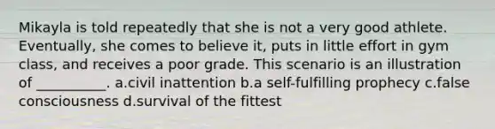 Mikayla is told repeatedly that she is not a very good athlete. Eventually, she comes to believe it, puts in little effort in gym class, and receives a poor grade. This scenario is an illustration of __________. a.​civil inattention b.​a self-fulfilling prophecy c.​false consciousness d.​survival of the fittest