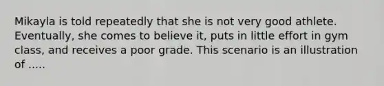 Mikayla is told repeatedly that she is not very good athlete. Eventually, she comes to believe it, puts in little effort in gym class, and receives a poor grade. This scenario is an illustration of .....