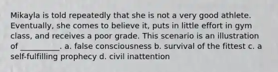 Mikayla is told repeatedly that she is not a very good athlete. Eventually, she comes to believe it, puts in little effort in gym class, and receives a poor grade. This scenario is an illustration of __________. a. false consciousness b. survival of the fittest c. a self-fulfilling prophecy d. civil inattention