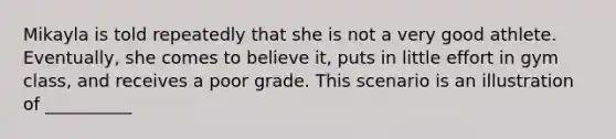 Mikayla is told repeatedly that she is not a very good athlete. Eventually, she comes to believe it, puts in little effort in gym class, and receives a poor grade. This scenario is an illustration of __________