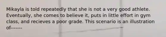 Mikayla is told repeatedly that she is not a very good athlete. Eventually, she comes to believe it, puts in little effort in gym class, and recieves a poor grade. This scenario is an illustration of-------