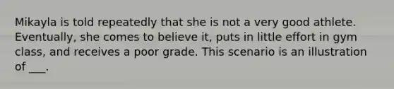 Mikayla is told repeatedly that she is not a very good athlete. Eventually, she comes to believe it, puts in little effort in gym class, and receives a poor grade. This scenario is an illustration of ___.