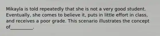 Mikayla is told repeatedly that she is not a very good student. Eventually, she comes to believe it, puts in little effort in class, and receives a poor grade. This scenario illustrates the concept of__________.