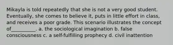 Mikayla is told repeatedly that she is not a very good student. Eventually, she comes to believe it, puts in little effort in class, and receives a poor grade. This scenario illustrates the concept of__________. a. the sociological imagination b. false consciousness c. a self-fulfilling prophecy d. civil inattention