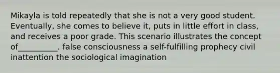 Mikayla is told repeatedly that she is not a very good student. Eventually, she comes to believe it, puts in little effort in class, and receives a poor grade. This scenario illustrates the concept of__________. false consciousness a self-fulfilling prophecy civil inattention the sociological imagination