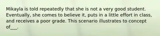 Mikayla is told repeatedly that she is not a very good student. Eventually, she comes to believe it, puts in a little effort in class, and receives a poor grade. This scenario illustrates to concept of___.