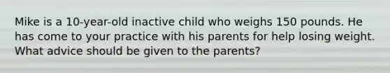 Mike is a 10-year-old inactive child who weighs 150 pounds. He has come to your practice with his parents for help losing weight. What advice should be given to the parents?