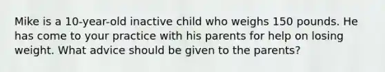 Mike is a 10-year-old inactive child who weighs 150 pounds. He has come to your practice with his parents for help on losing weight. What advice should be given to the parents?