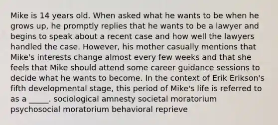 Mike is 14 years old. When asked what he wants to be when he grows up, he promptly replies that he wants to be a lawyer and begins to speak about a recent case and how well the lawyers handled the case. However, his mother casually mentions that Mike's interests change almost every few weeks and that she feels that Mike should attend some career guidance sessions to decide what he wants to become. In the context of Erik Erikson's fifth developmental stage, this period of Mike's life is referred to as a _____. sociological amnesty societal moratorium psychosocial moratorium behavioral reprieve