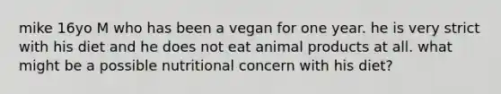 mike 16yo M who has been a vegan for one year. he is very strict with his diet and he does not eat animal products at all. what might be a possible nutritional concern with his diet?