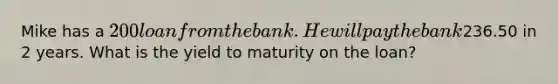 Mike has a 200 loan from the bank. He will pay the bank236.50 in 2 years. What is the yield to maturity on the loan?