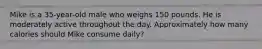 Mike is a 35-year-old male who weighs 150 pounds. He is moderately active throughout the day. Approximately how many calories should Mike consume daily?