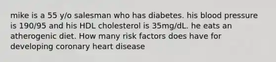 mike is a 55 y/o salesman who has diabetes. his blood pressure is 190/95 and his HDL cholesterol is 35mg/dL. he eats an atherogenic diet. How many risk factors does have for developing coronary heart disease