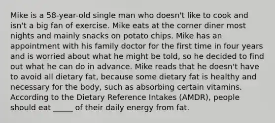 Mike is a 58-year-old single man who doesn't like to cook and isn't a big fan of exercise. Mike eats at the corner diner most nights and mainly snacks on potato chips. Mike has an appointment with his family doctor for the first time in four years and is worried about what he might be told, so he decided to find out what he can do in advance. Mike reads that he doesn't have to avoid all dietary fat, because some dietary fat is healthy and necessary for the body, such as absorbing certain vitamins. According to the Dietary Reference Intakes (AMDR), people should eat _____ of their daily energy from fat.