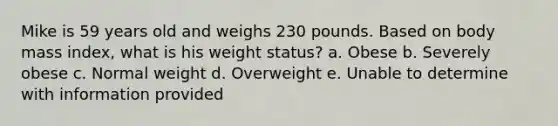 Mike is 59 years old and weighs 230 pounds. Based on body mass index, what is his weight status? a. Obese b. Severely obese c. Normal weight d. Overweight e. Unable to determine with information provided