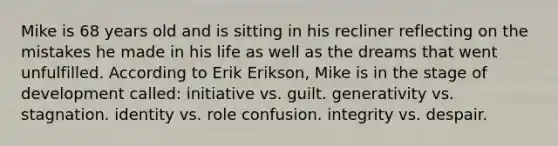 Mike is 68 years old and is sitting in his recliner reflecting on the mistakes he made in his life as well as the dreams that went unfulfilled. According to Erik Erikson, Mike is in the stage of development called: initiative vs. guilt. generativity vs. stagnation. identity vs. role confusion. integrity vs. despair.