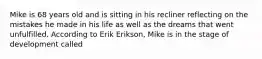 Mike is 68 years old and is sitting in his recliner reflecting on the mistakes he made in his life as well as the dreams that went unfulfilled. According to Erik Erikson, Mike is in the stage of development called