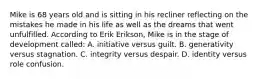 Mike is 68 years old and is sitting in his recliner reflecting on the mistakes he made in his life as well as the dreams that went unfulfilled. According to Erik Erikson, Mike is in the stage of development called: A. initiative versus guilt. B. generativity versus stagnation. C. integrity versus despair. D. identity versus role confusion.