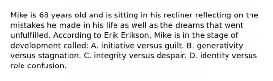 Mike is 68 years old and is sitting in his recliner reflecting on the mistakes he made in his life as well as the dreams that went unfulfilled. According to Erik Erikson, Mike is in the stage of development called: A. initiative versus guilt. B. generativity versus stagnation. C. integrity versus despair. D. identity versus role confusion.