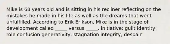 Mike is 68 years old and is sitting in his recliner reflecting on the mistakes he made in his life as well as the dreams that went unfulfilled. According to Erik Erikson, Mike is in the stage of development called _____ versus _____. initiative; guilt identity; role confusion generativity; stagnation integrity; despair