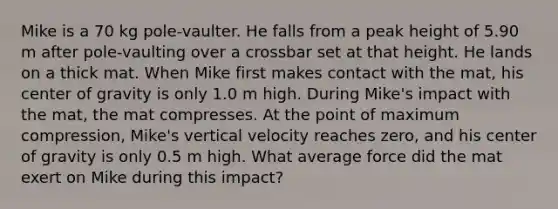 Mike is a 70 kg pole-vaulter. He falls from a peak height of 5.90 m after pole-vaulting over a crossbar set at that height. He lands on a thick mat. When Mike first makes contact with the mat, his center of gravity is only 1.0 m high. During Mike's impact with the mat, the mat compresses. At the point of maximum compression, Mike's vertical velocity reaches zero, and his center of gravity is only 0.5 m high. What average force did the mat exert on Mike during this impact?