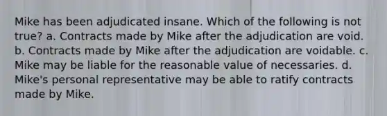 Mike has been adjudicated insane. Which of the following is not true? a. Contracts made by Mike after the adjudication are void. b. Contracts made by Mike after the adjudication are voidable. c. Mike may be liable for the reasonable value of necessaries. d. Mike's personal representative may be able to ratify contracts made by Mike.