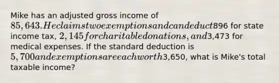 Mike has an adjusted gross income of 85,643. He claims two exemptions and can deduct896 for state income tax, 2,145 for charitable donations, and3,473 for medical expenses. If the standard deduction is 5,700 and exemptions are each worth3,650, what is Mike's total taxable income?