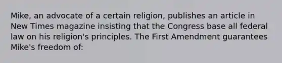 Mike, an advocate of a certain religion, publishes an article in New Times magazine insisting that the Congress base all federal law on his religion's principles. The First Amendment guarantees Mike's freedom of: