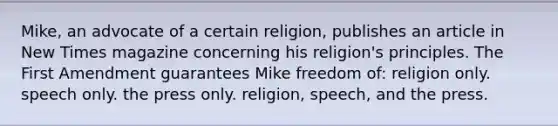 Mike, an advocate of a certain religion, publishes an article in New Times magazine concerning his religion's principles. The First Amendment guarantees Mike freedom of: religion only. speech only. the press only. religion, speech, and the press.