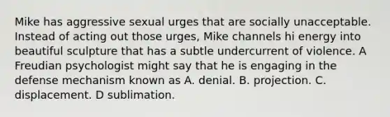 Mike has aggressive sexual urges that are socially unacceptable. Instead of acting out those urges, Mike channels hi energy into beautiful sculpture that has a subtle undercurrent of violence. A Freudian psychologist might say that he is engaging in the defense mechanism known as A. denial. B. projection. C. displacement. D sublimation.