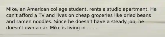 Mike, an American college student, rents a studio apartment. He can't afford a TV and lives on cheap groceries like dried beans and ramen noodles. Since he doesn't have a steady job, he doesn't own a car. Mike is living in.........